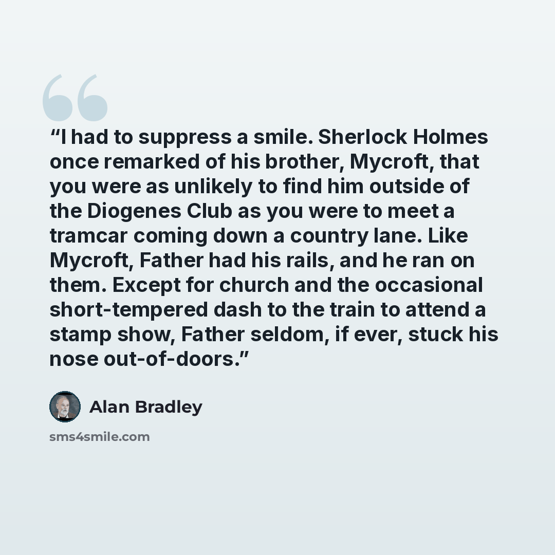 “I had to suppress a smile. Sherlock Holmes once remarked of his brother, Mycroft, that you were as unlikely to find him outside of the Diogenes Club as you were to meet a tramcar coming down a country lane. Like Mycroft, Father had his rails, and he ran on them. Except for church and the…” quote by Alan Bradley