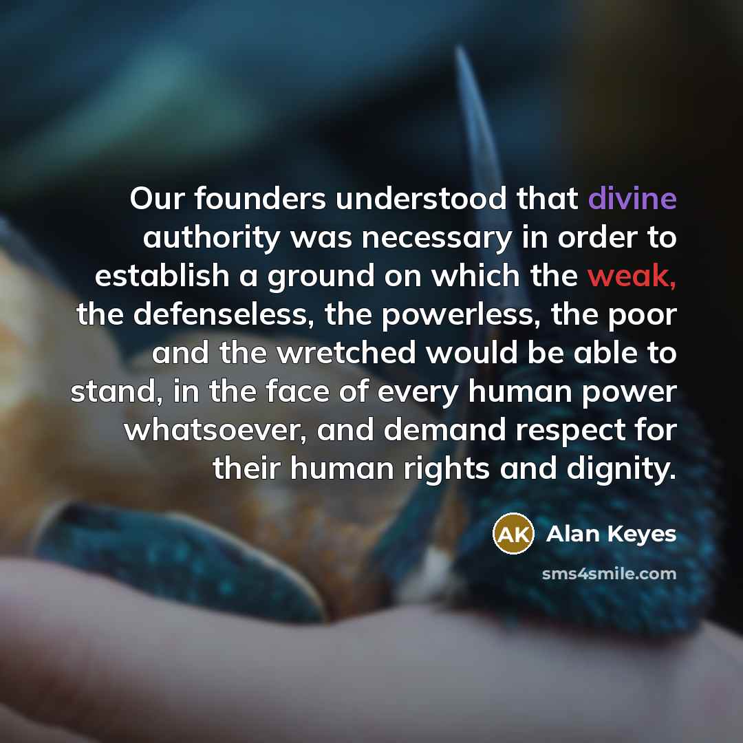 “Our founders understood that divine authority was necessary in order to establish a ground on which the weak, the defenseless, the powerless, the poor and the wretched would be able to stand, in the face of every human power whatsoever, and demand respect for their human rights and dignity.” quote by Alan Keyes