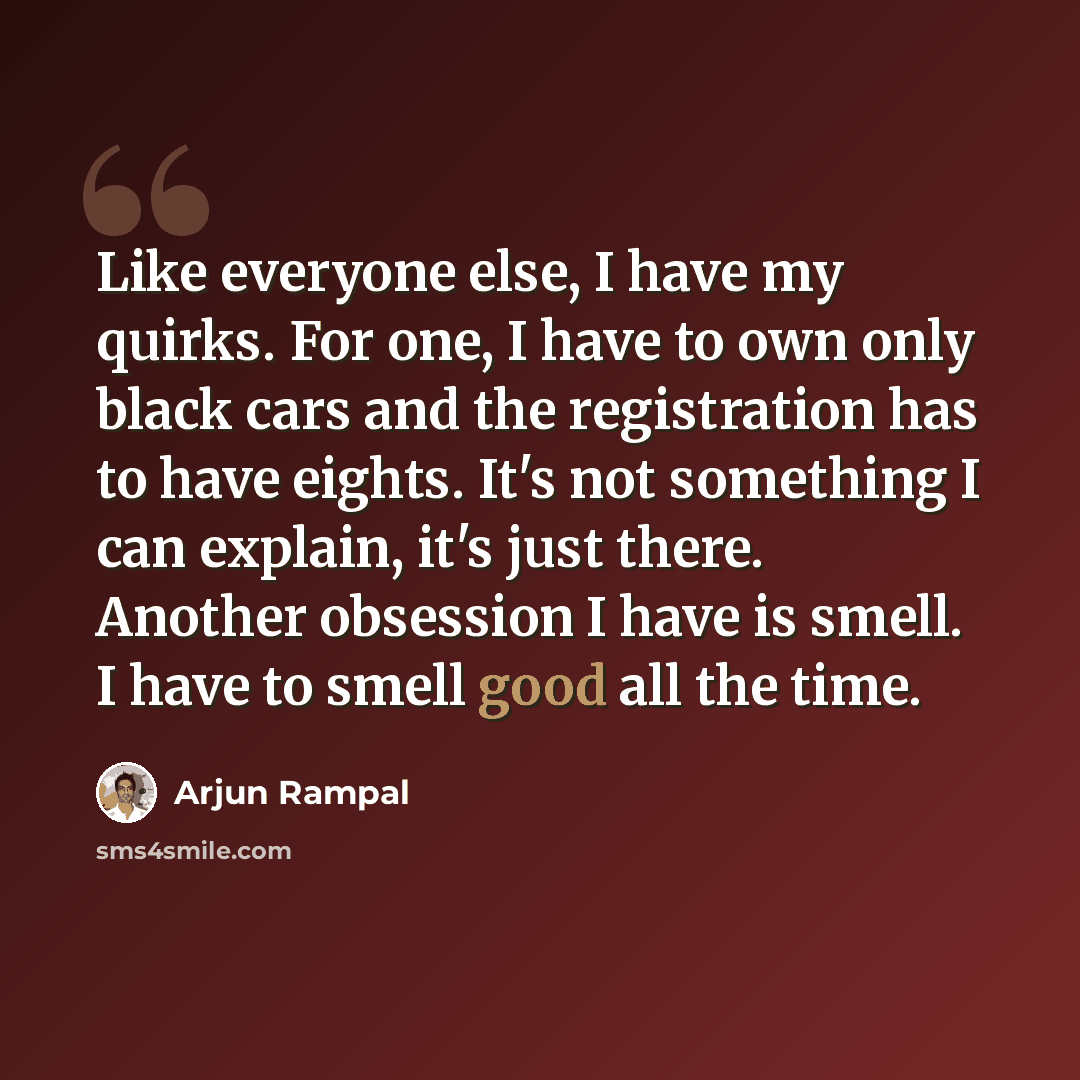 “Like everyone else, I have my quirks. For one, I have to own only black cars and the registration has to have eights. It's not something I can explain, it's just there. Another obsession I have is smell. I have to smell good all the time.” quote by Arjun Rampal
