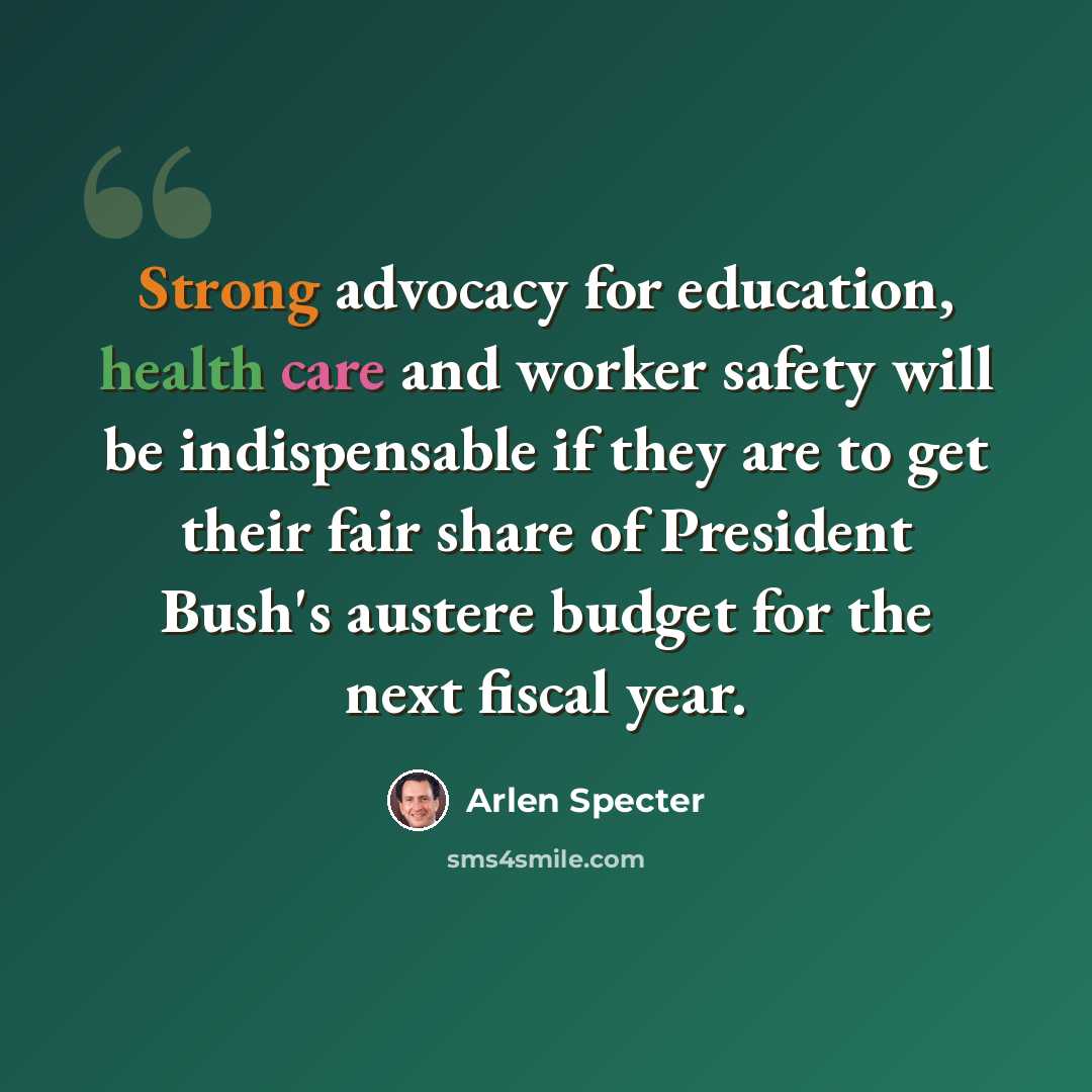“Strong advocacy for education, health care and worker safety will be indispensable if they are to get their fair share of President Bush's austere budget for the next fiscal year.” quote by Arlen Specter