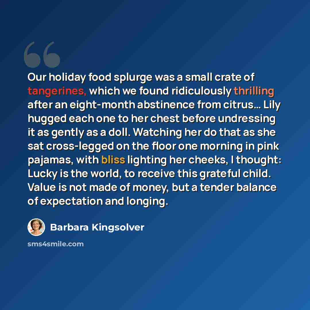 “Our holiday food splurge was a small crate of tangerines, which we found ridiculously thrilling after an eight-month abstinence from citrus… Lily hugged each one to her chest before undressing it as gently as a doll. Watching her do that as she sat cross-legged on the floor one morning in pink…” quote by Barbara Kingsolver