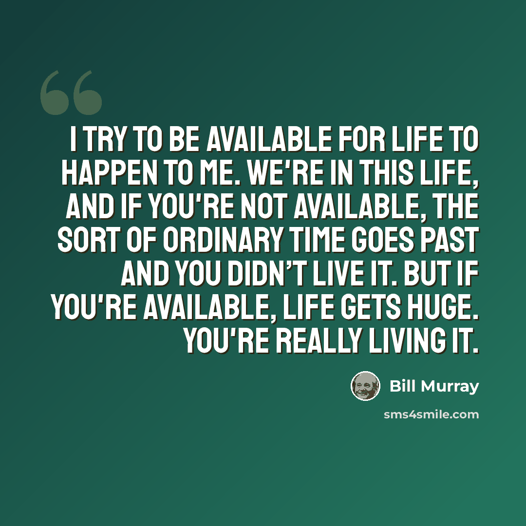 “I try to be available for life to happen to me. We're in this life, and if you're not available, the sort of ordinary time goes past and you didn’t live it. But if you're available, life gets huge. You're really living it.” quote by Bill Murray