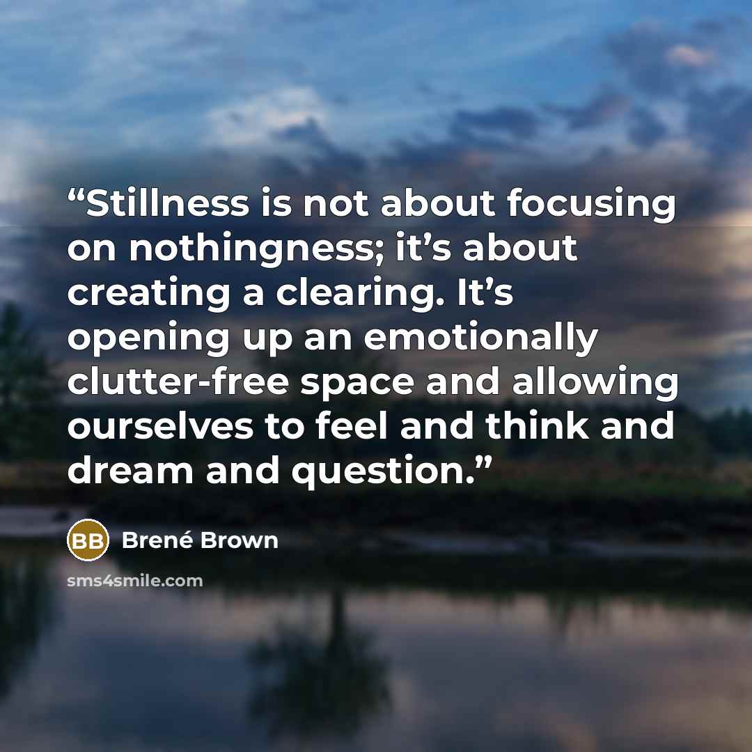 “Stillness is not about focusing on nothingness; it’s about creating a clearing. It’s opening up an emotionally clutter-free space and allowing ourselves to feel and think and dream and question.” quote by Brené Brown