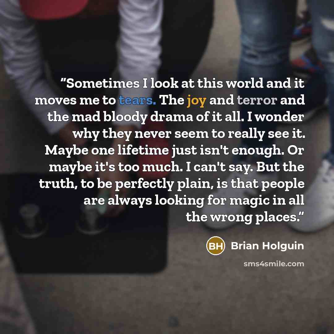 “Sometimes I look at this world and it moves me to tears. The joy and terror and the mad bloody drama of it all. I wonder why they never seem to really see it. Maybe one lifetime just isn't enough. Or maybe it's too much. I can't say. But the truth, to be perfectly plain, is that people are always…” quote by Brian Holguin