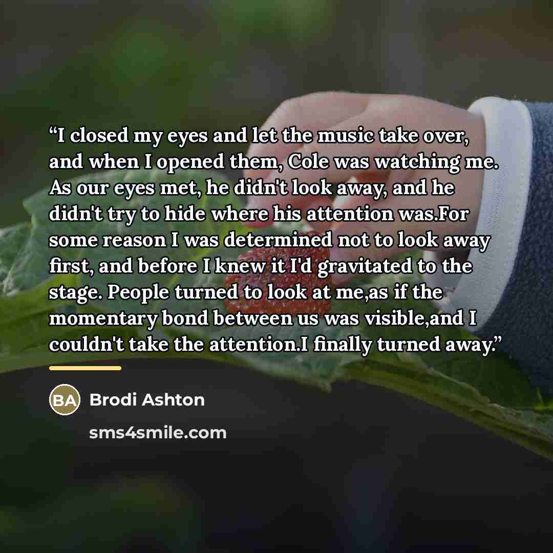 “I closed my eyes and let the music take over, and when I opened them, Cole was watching me. As our eyes met, he didn't look away, and he didn't try to hide where his attention was.For some reason I was determined not to look away first, and before I knew it I'd gravitated to the stage. People…” quote by Brodi Ashton