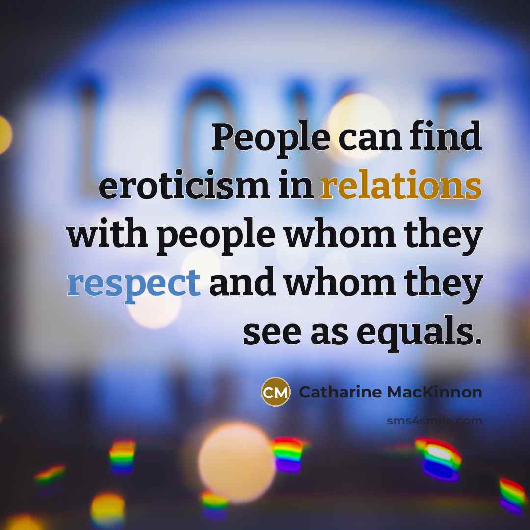 “People can find eroticism in relations with people whom they respect and whom they see as equals.” quote by Catharine MacKinnon