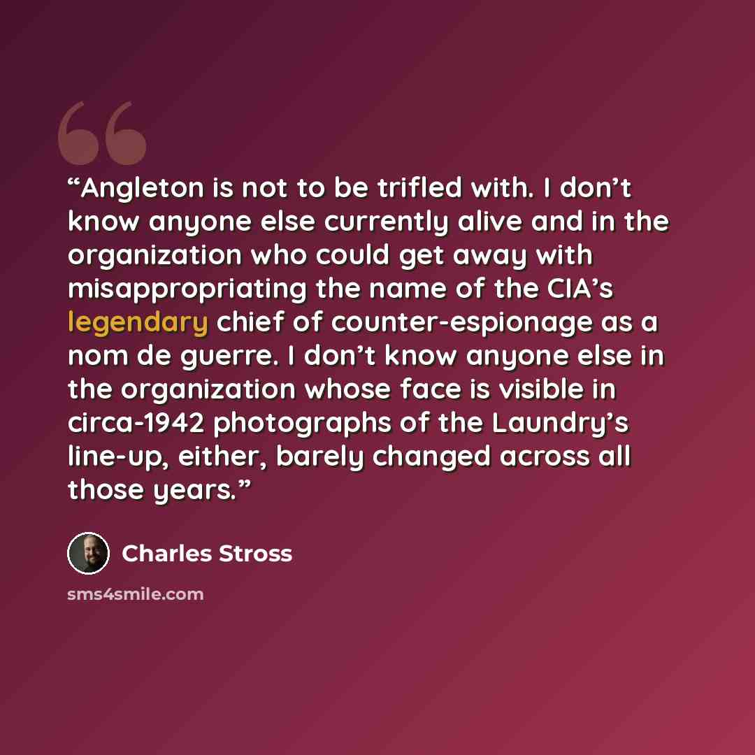 “Angleton is not to be trifled with. I don’t know anyone else currently alive and in the organization who could get away with misappropriating the name of the CIA’s legendary chief of counter-espionage as a nom de guerre. I don’t know anyone else in the organization whose face is visible in…” quote by Charles Stross
