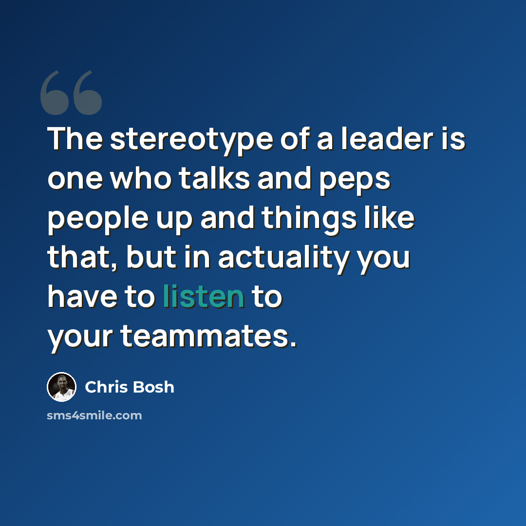 “The stereotype of a leader is one who talks and peps people up and things like that, but in actuality you have to listen to your teammates.” quote by Chris Bosh