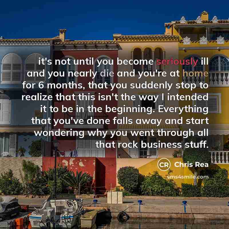 “it's not until you become seriously ill and you nearly die and you're at home for 6 months, that you suddenly stop to realize that this isn't the way I intended it to be in the beginning. Everything that you've done falls away and start wondering why you went through all that rock business stuff.” quote by Chris Rea