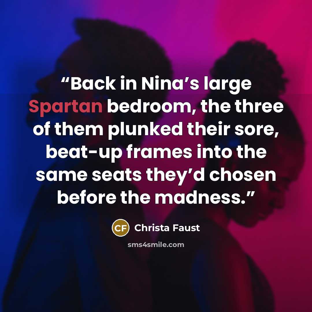 “Back in Nina’s large Spartan bedroom, the three of them plunked their sore, beat-up frames into the same seats they’d chosen before the madness.” quote by Christa Faust