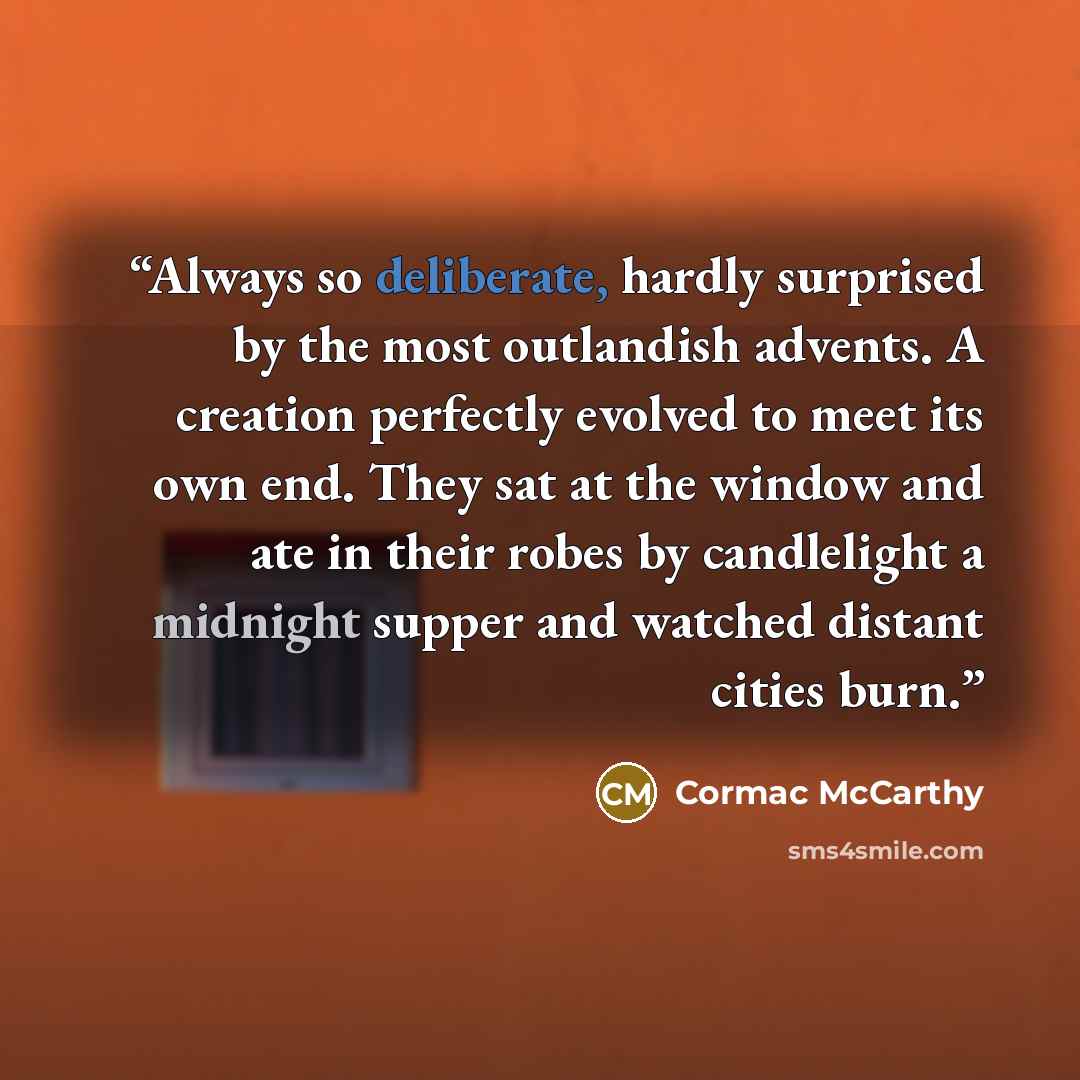 “Always so deliberate, hardly surprised by the most outlandish advents. A creation perfectly evolved to meet its own end. They sat at the window and ate in their robes by candlelight a midnight supper and watched distant cities burn.” quote by Cormac McCarthy