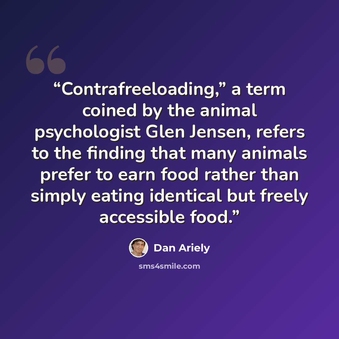 “Contrafreeloading,” a term coined by the animal psychologist Glen Jensen, refers to the finding that many animals prefer to earn food rather than simply eating identical but freely accessible food.” quote by Dan Ariely