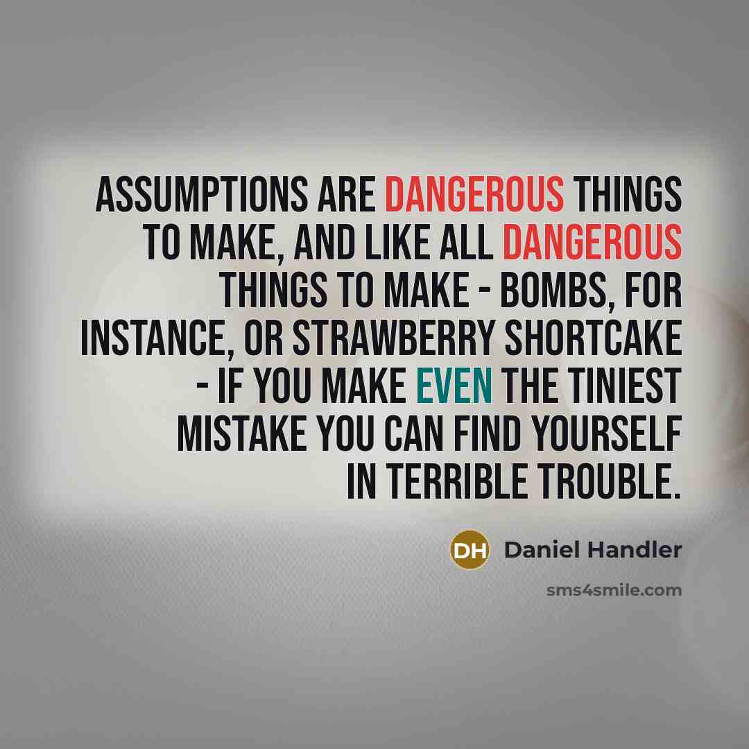 “Assumptions are dangerous things to make, and like all dangerous things to make - bombs, for instance, or strawberry shortcake - if you make even the tiniest mistake you can find yourself in terrible trouble.” quote by Daniel Handler