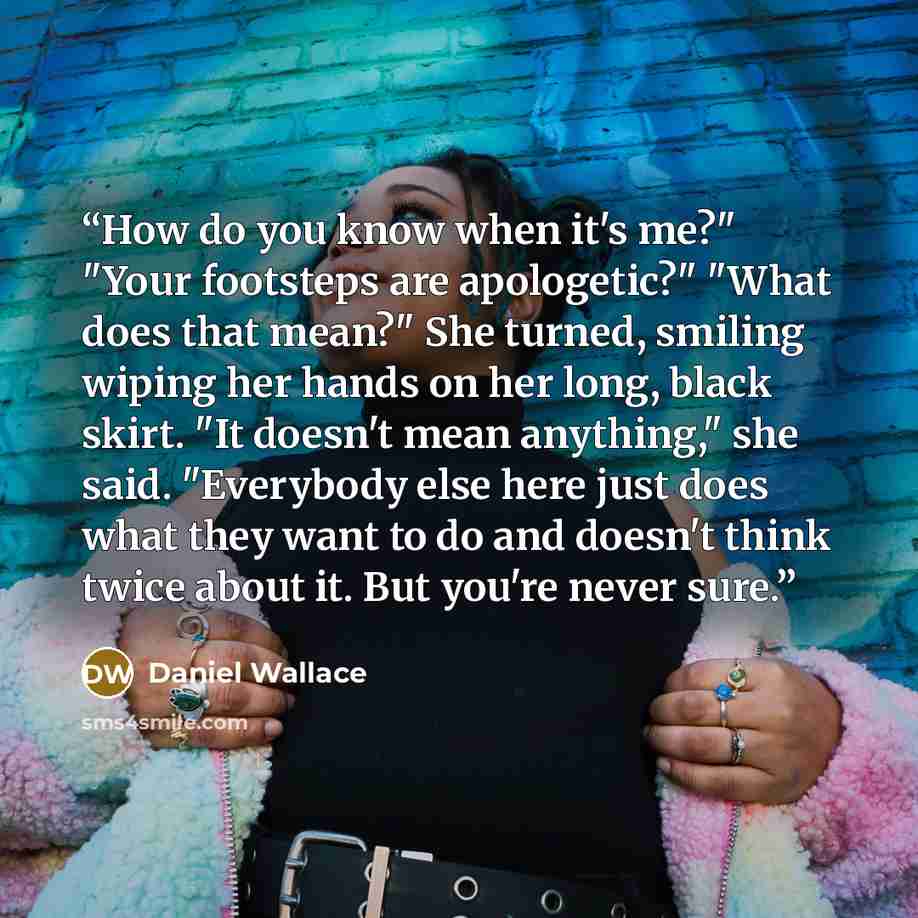“How do you know when it's me?" "Your footsteps are apologetic?" "What does that mean?" She turned, smiling wiping her hands on her long, black skirt. "It doesn't mean anything," she said. "Everybody else here just does what they want to do and doesn't think twice about it. But you're never sure.” quote by Daniel Wallace