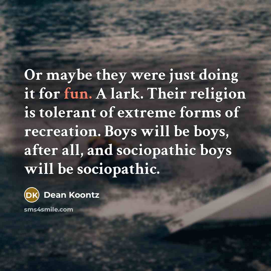 “Or maybe they were just doing it for fun. A lark. Their religion is tolerant of extreme forms of recreation. Boys will be boys, after all, and sociopathic boys will be sociopathic.” quote by Dean Koontz