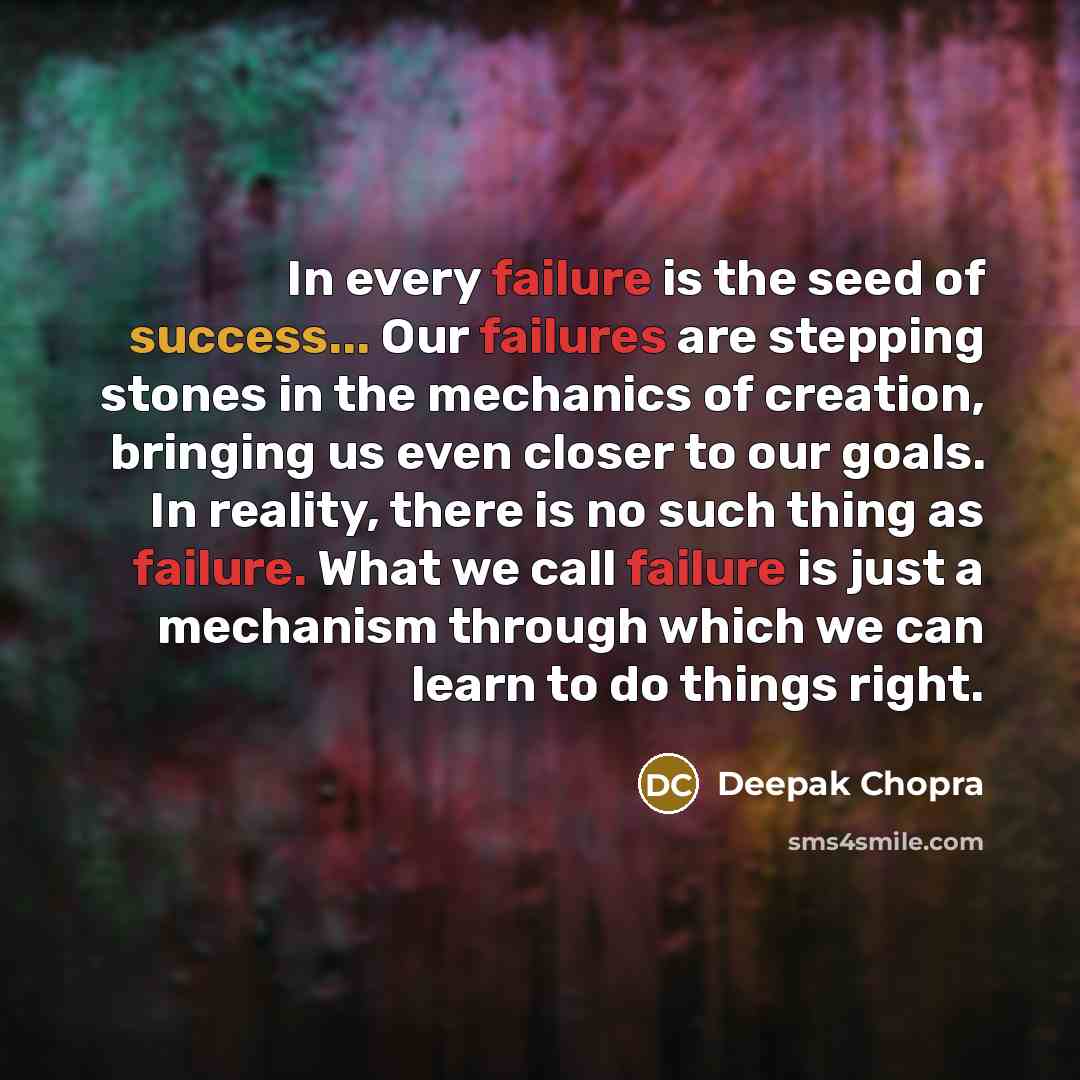 “In every failure is the seed of success... Our failures are stepping stones in the mechanics of creation, bringing us even closer to our goals. In reality, there is no such thing as failure. What we call failure is just a mechanism through which we can learn to do things right.” quote by Deepak Chopra