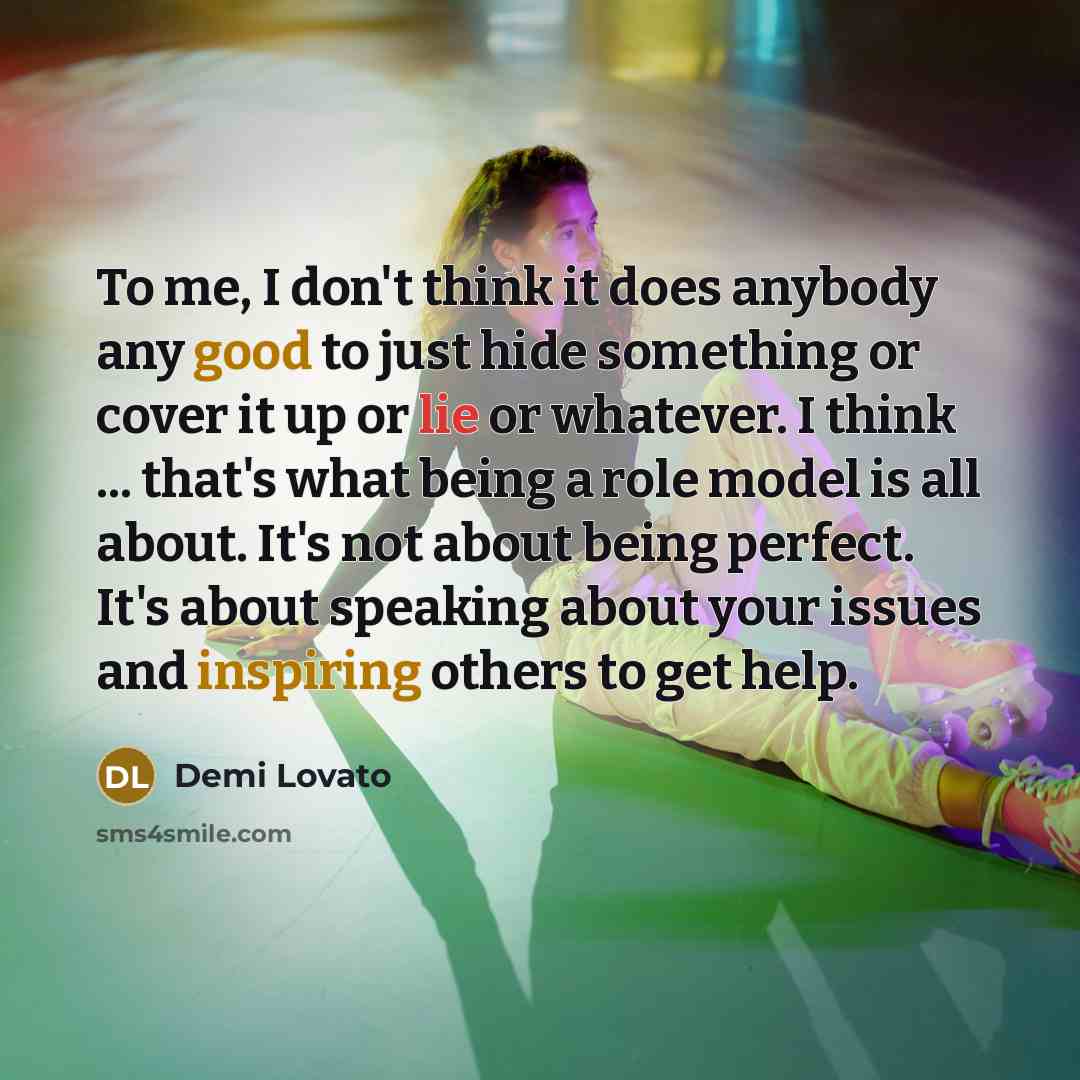 “To me, I don't think it does anybody any good to just hide something or cover it up or lie or whatever. I think ... that's what being a role model is all about. It's not about being perfect. It's about speaking about your issues and inspiring others to get help.” quote by Demi Lovato