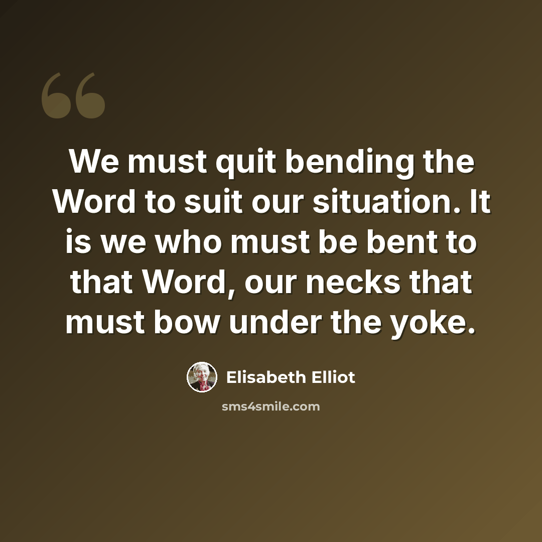 “We must quit bending the Word to suit our situation. It is we who must be bent to that Word, our necks that must bow under the yoke.” quote by Elisabeth Elliot