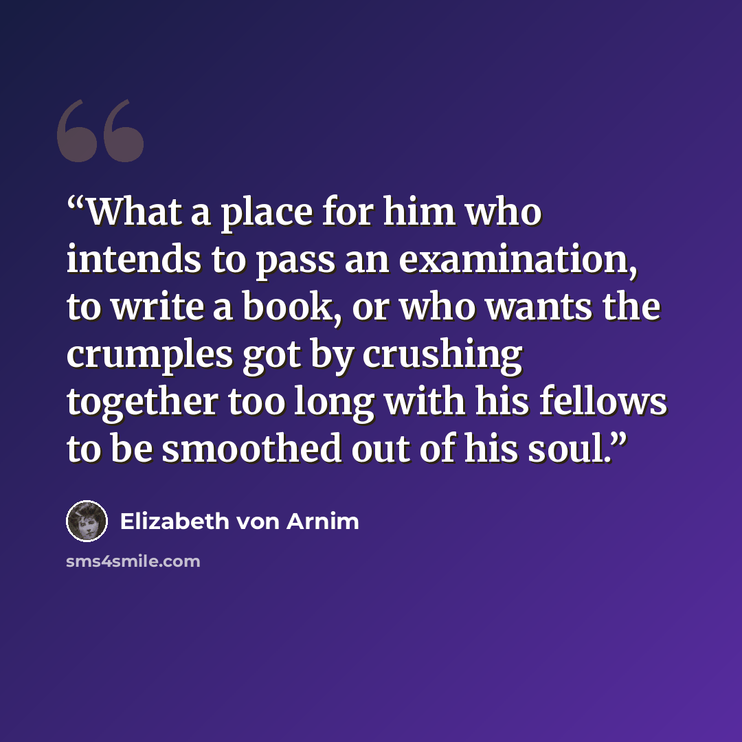 “What a place for him who intends to pass an examination, to write a book, or who wants the crumples got by crushing together too long with his fellows to be smoothed out of his soul.” quote by Elizabeth von Arnim