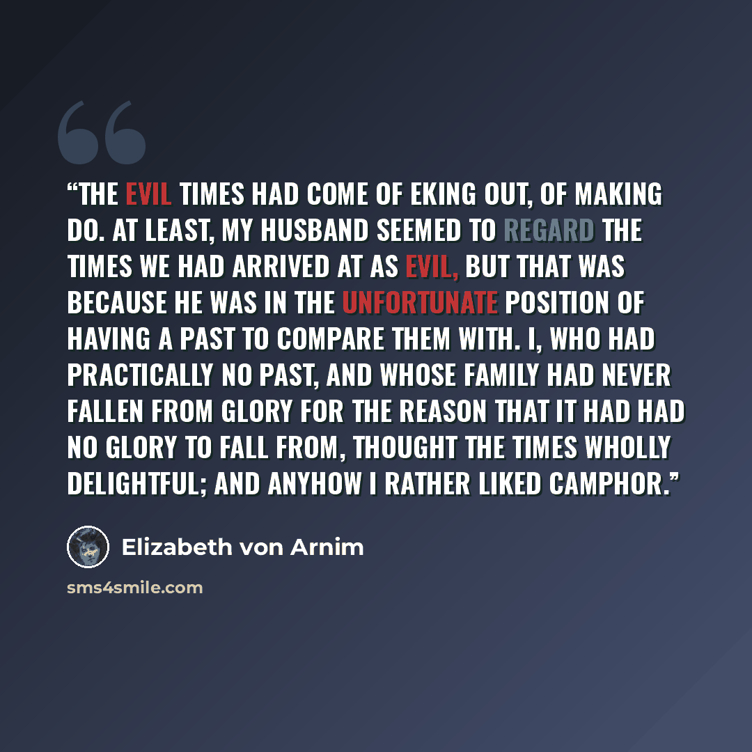 “The evil times had come of eking out, of making do. At least, my husband seemed to regard the times we had arrived at as evil, but that was because he was in the unfortunate position of having a past to compare them with. I, who had practically no past, and whose family had never fallen from glory…” quote by Elizabeth von Arnim