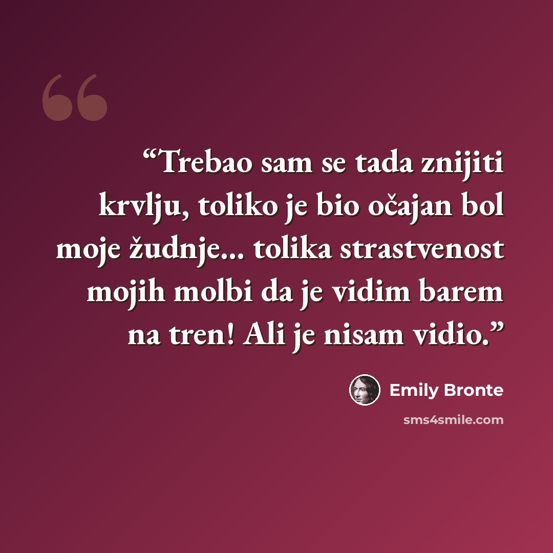“Trebao sam se tada znijiti krvlju, toliko je bio očajan bol moje žudnje... tolika strastvenost mojih molbi da je vidim barem na tren! Ali je nisam vidio.” quote by Emily Brontë
