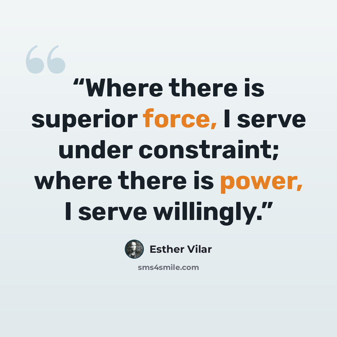 “Where there is superior force, I serve under constraint; where there is power, I serve willingly.” quote by Esther Vilar