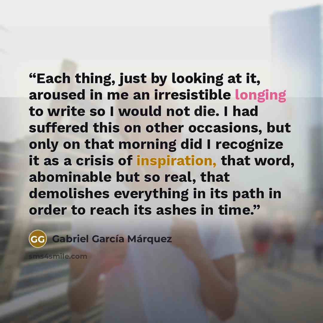 “Each thing, just by looking at it, aroused in me an irresistible longing to write so I would not die. I had suffered this on other occasions, but only on that morning did I recognize it as a crisis of inspiration, that word, abominable but so real, that demolishes everything in its path in order…” quote by Gabriel García Márquez