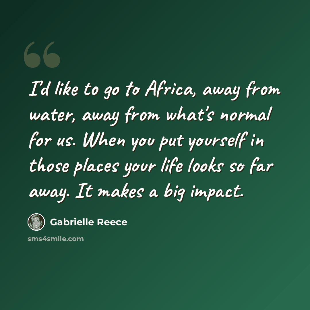 “I'd like to go to Africa, away from water, away from what's normal for us. When you put yourself in those places your life looks so far away. It makes a big impact.” quote by Gabrielle Reece