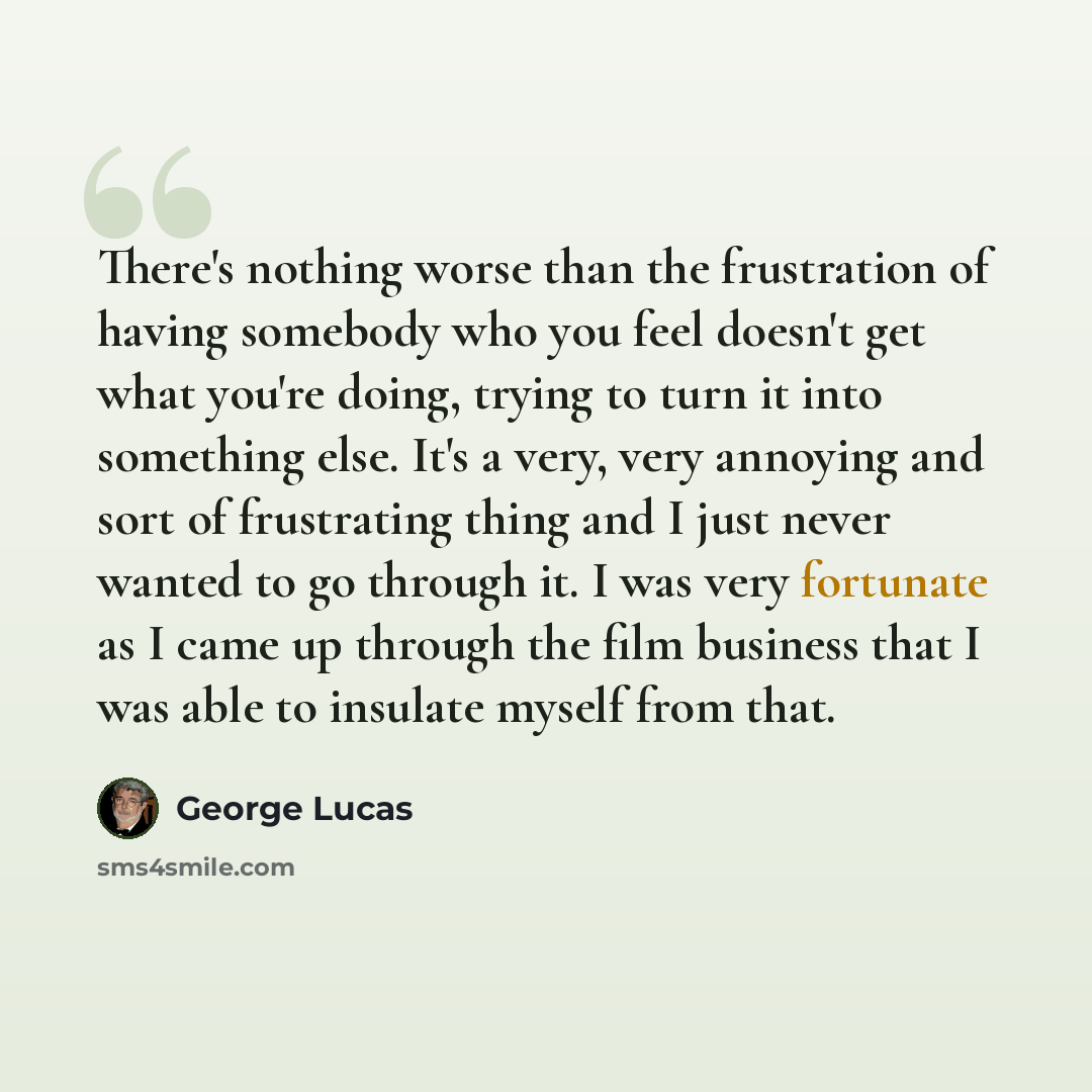 “There's nothing worse than the frustration of having somebody who you feel doesn't get what you're doing, trying to turn it into something else. It's a very, very annoying and sort of frustrating thing and I just never wanted to go through it. I was very fortunate as I came up through the film…” quote by George Lucas