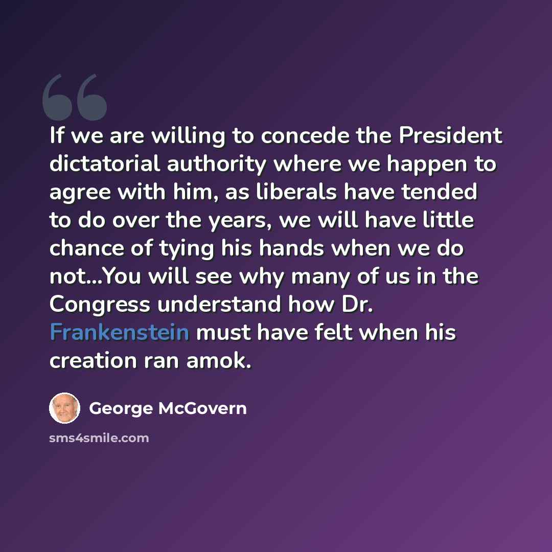 “If we are willing to concede the President dictatorial authority where we happen to agree with him, as liberals have tended to do over the years, we will have little chance of tying his hands when we do not…You will see why many of us in the Congress understand how Dr. Frankenstein must have felt…” quote by George McGovern