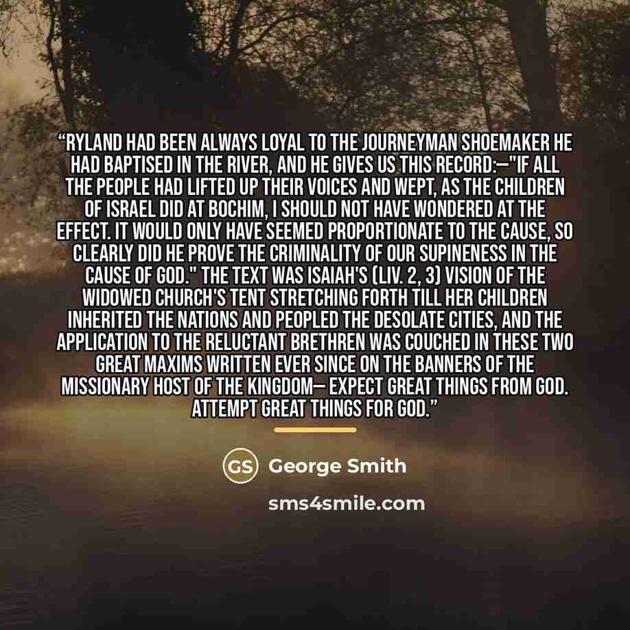 “Ryland had been always loyal to the journeyman shoemaker he had baptised in the river, and he gives us this record:—"If all the people had lifted up their voices and wept, as the children of Israel did at Bochim, I should not have wondered at the effect. It would only have seemed proportionate to…” quote by George Smith
