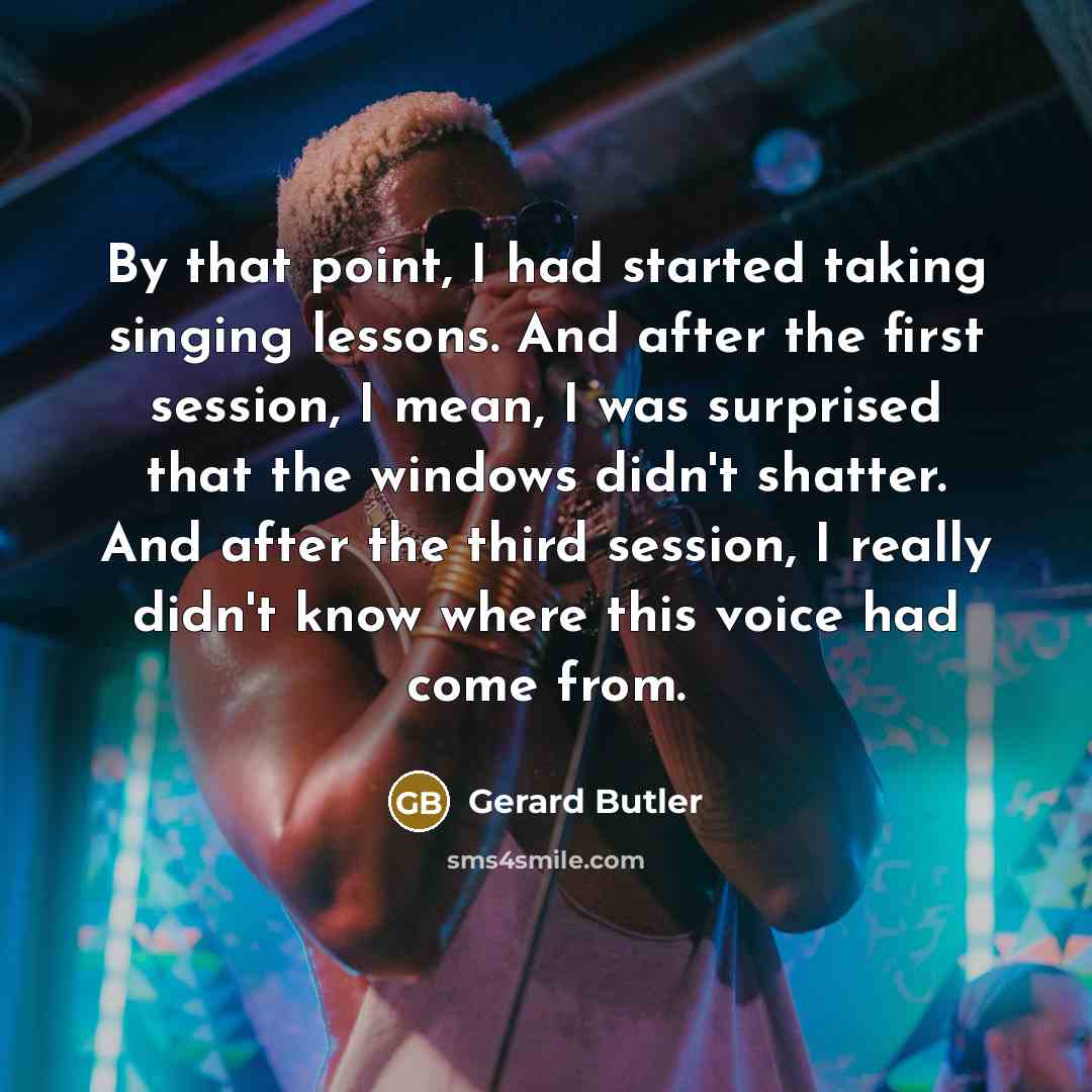 “By that point, I had started taking singing lessons. And after the first session, I mean, I was surprised that the windows didn't shatter. And after the third session, I really didn't know where this voice had come from.” quote by Gerard Butler