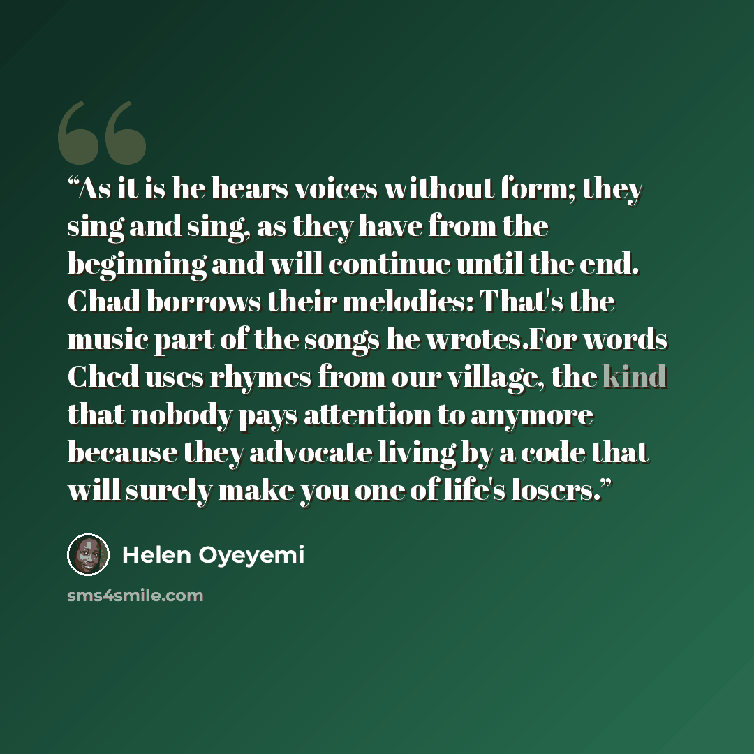 “As it is he hears voices without form; they sing and sing, as they have from the beginning and will continue until the end. Chad borrows their melodies: That's the music part of the songs he wrotes.For words Ched uses rhymes from our village, the kind that nobody pays attention to anymore because…” quote by Helen Oyeyemi