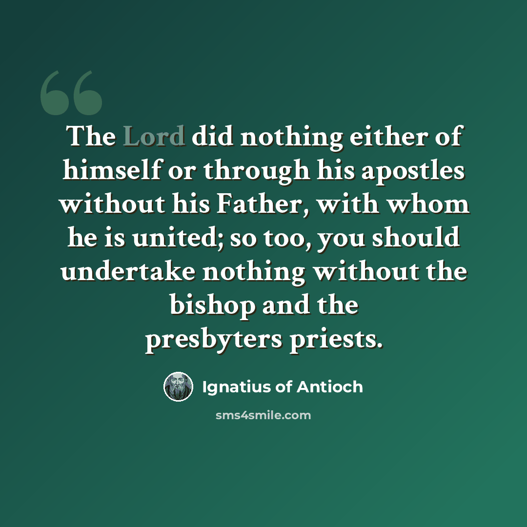 “The Lord did nothing either of himself or through his apostles without his Father, with whom he is united; so too, you should undertake nothing without the bishop and the presbyters priests.” quote by Ignatius of Antioch