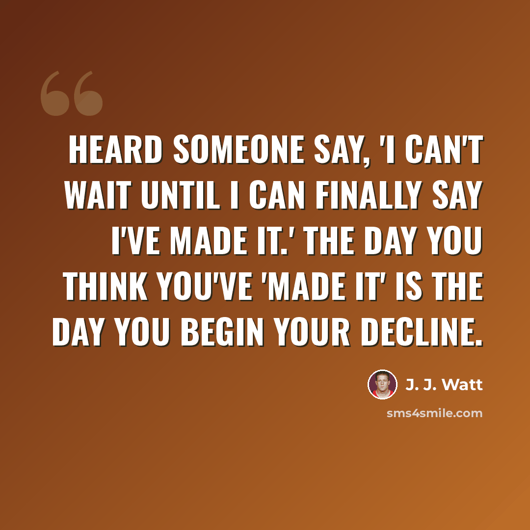 “Heard someone say, 'I can't wait until I can finally say I've made it.' The day you think you've 'made it' is the day you begin your decline.” quote by J. J. Watt