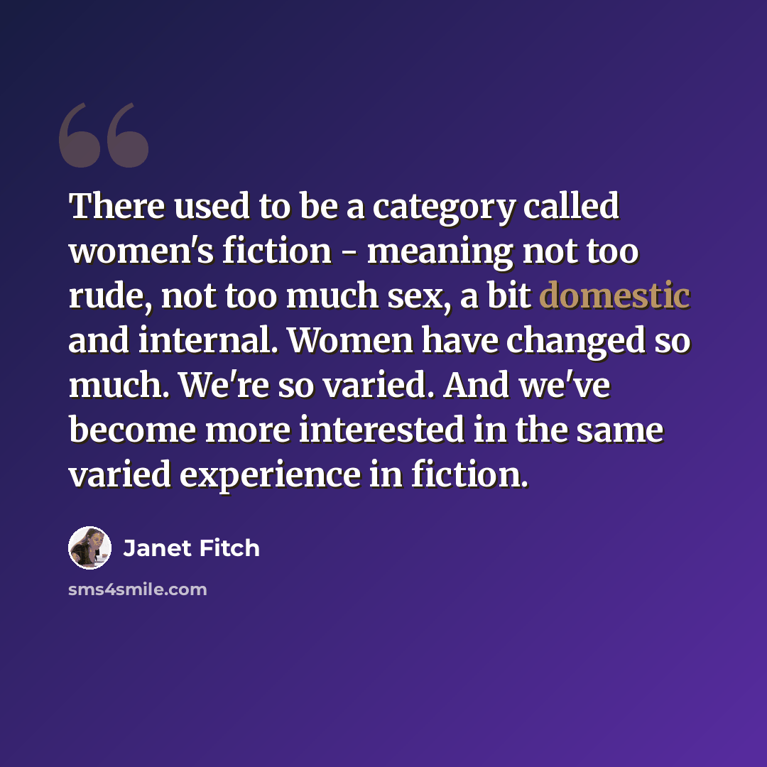 “There used to be a category called women's fiction - meaning not too rude, not too much sex, a bit domestic and internal. Women have changed so much. We're so varied. And we've become more interested in the same varied experience in fiction.” quote by Janet Fitch