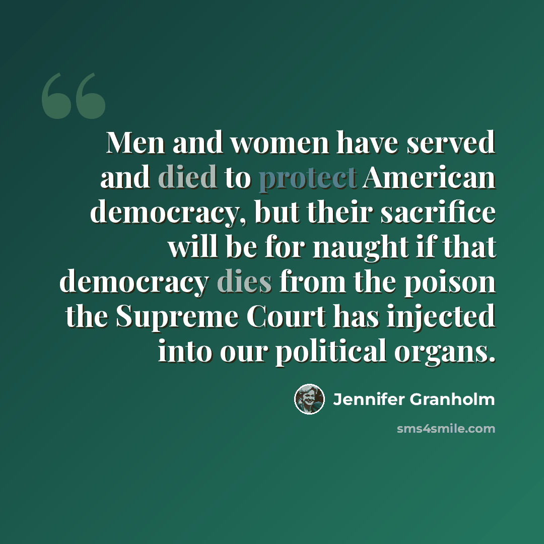 “Men and women have served and died to protect American democracy, but their sacrifice will be for naught if that democracy dies from the poison the Supreme Court has injected into our political organs.” quote by Jennifer Granholm