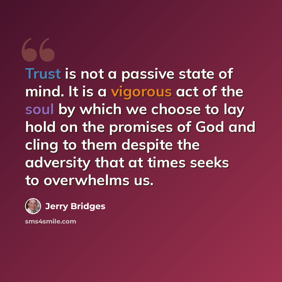 “Trust is not a passive state of mind. It is a vigorous act of the soul by which we choose to lay hold on the promises of God and cling to them despite the adversity that at times seeks to overwhelms us.” quote by Jerry Bridges