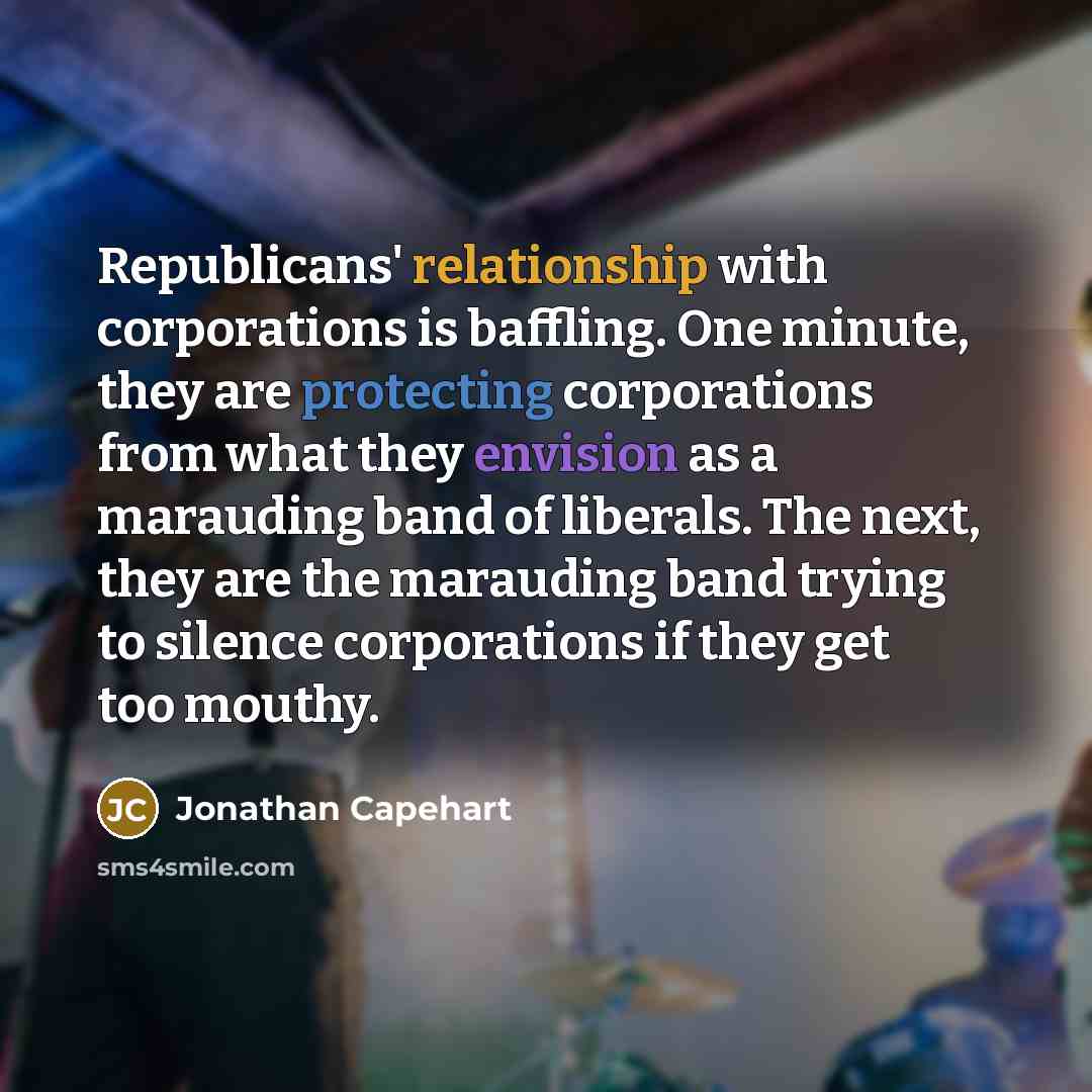 “Republicans' relationship with corporations is baffling. One minute, they are protecting corporations from what they envision as a marauding band of liberals. The next, they are the marauding band trying to silence corporations if they get too mouthy.” quote by Jonathan Capehart