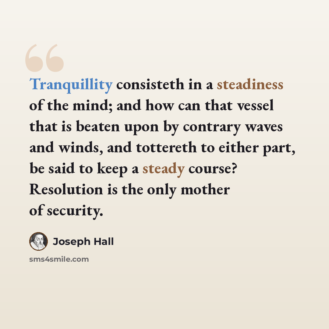“Tranquillity consisteth in a steadiness of the mind; and how can that vessel that is beaten upon by contrary waves and winds, and tottereth to either part, be said to keep a steady course? Resolution is the only mother of security.” quote by Joseph Hall