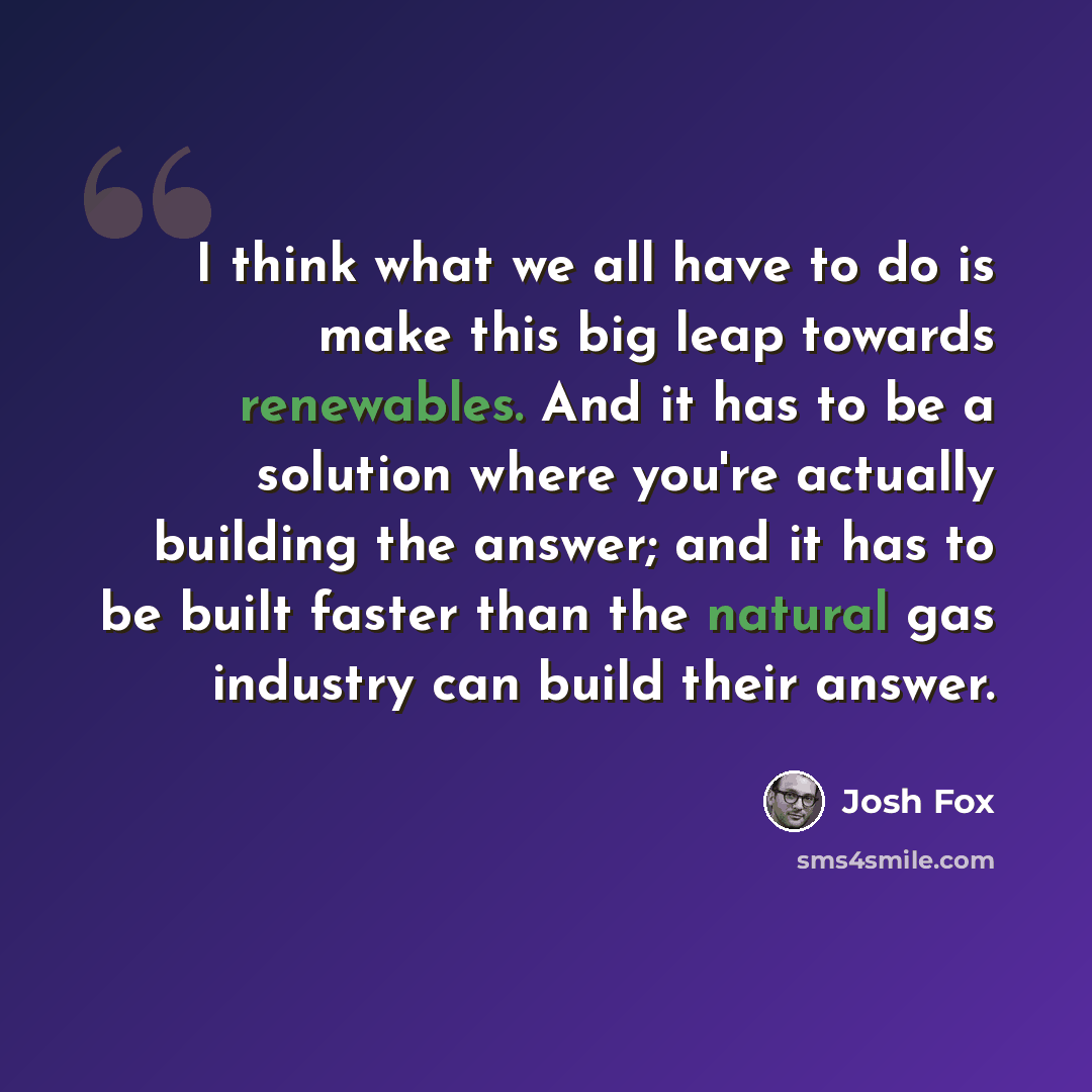 “I think what we all have to do is make this big leap towards renewables. And it has to be a solution where you're actually building the answer; and it has to be built faster than the natural gas industry can build their answer.” quote by Josh Fox