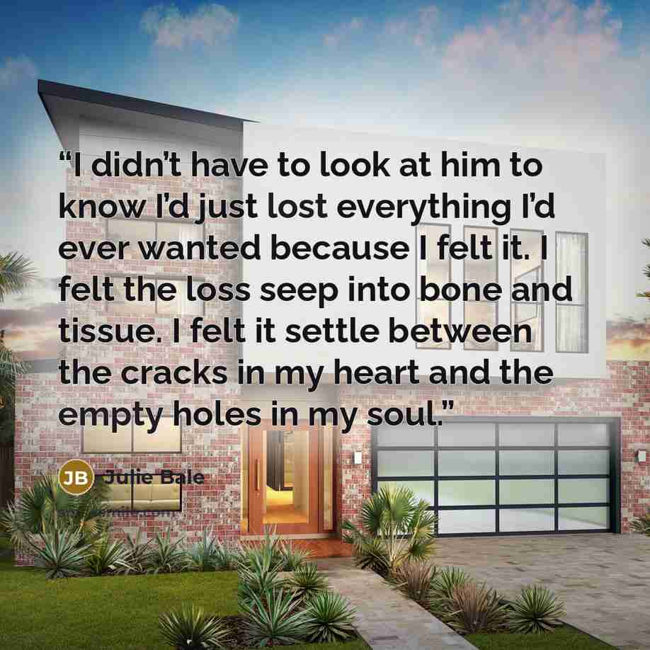 “I didn’t have to look at him to know I’d just lost everything I’d ever wanted because I felt it. I felt the loss seep into bone and tissue. I felt it settle between the cracks in my heart and the empty holes in my soul.” quote by Julie Bale
