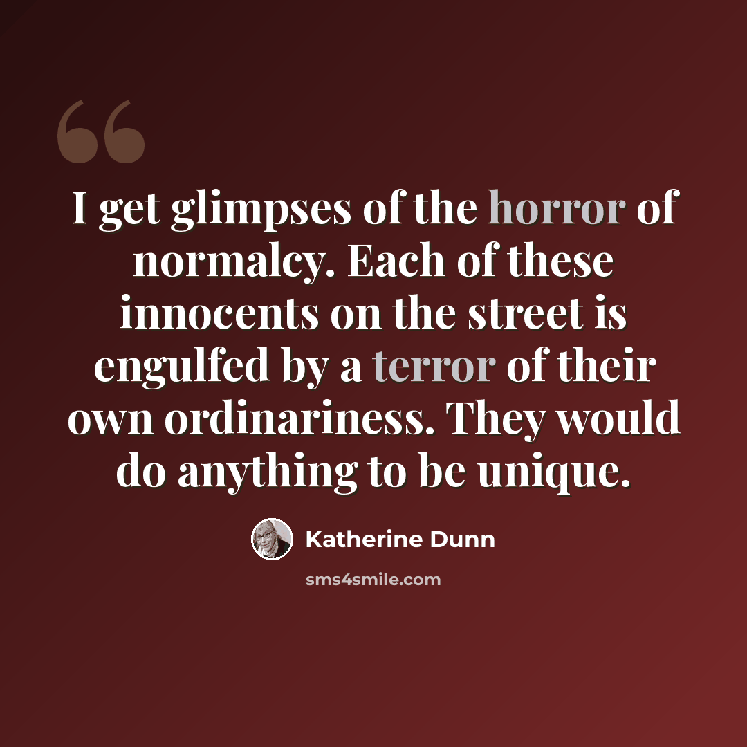 “I get glimpses of the horror of normalcy. Each of these innocents on the street is engulfed by a terror of their own ordinariness. They would do anything to be unique.” quote by Katherine Dunn