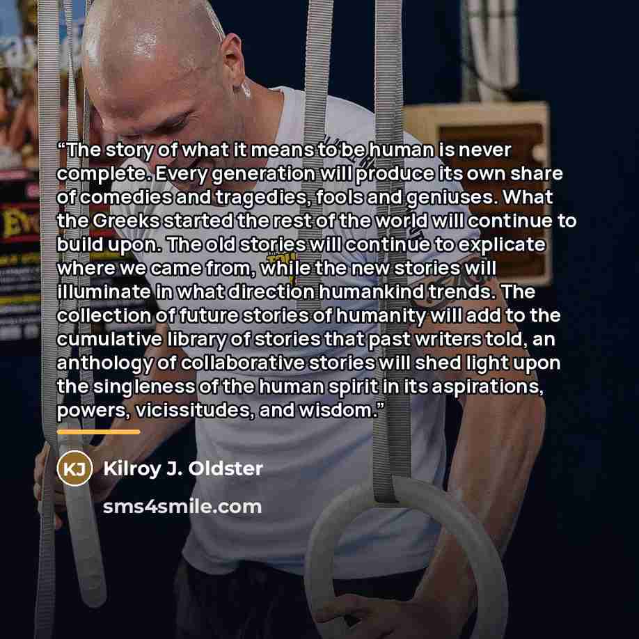 “The story of what it means to be human is never complete. Every generation will produce its own share of comedies and tragedies, fools and geniuses. What the Greeks started the rest of the world will continue to build upon. The old stories will continue to explicate where we came from, while the…” quote by Kilroy J. Oldster
