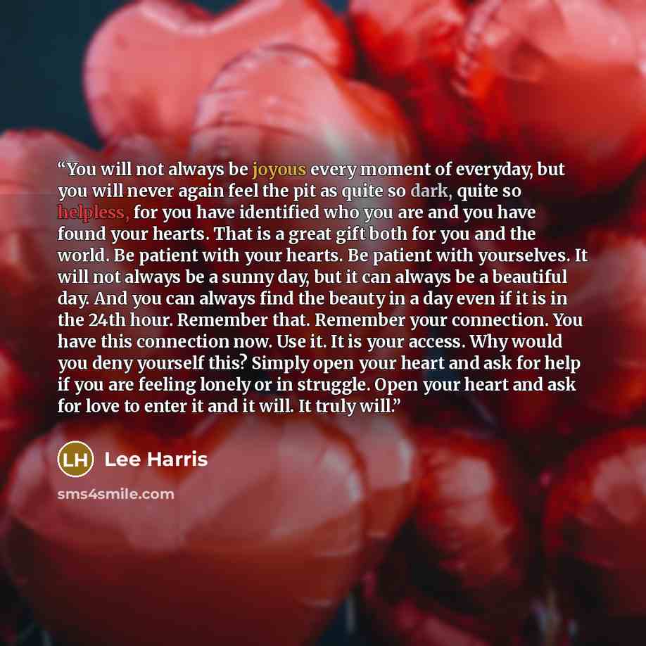 “You will not always be joyous every moment of everyday, but you will never again feel the pit as quite so dark, quite so helpless, for you have identified who you are and you have found your hearts. That is a great gift both for you and the world. Be patient with your hearts. Be patient with…” quote by Lee Harris