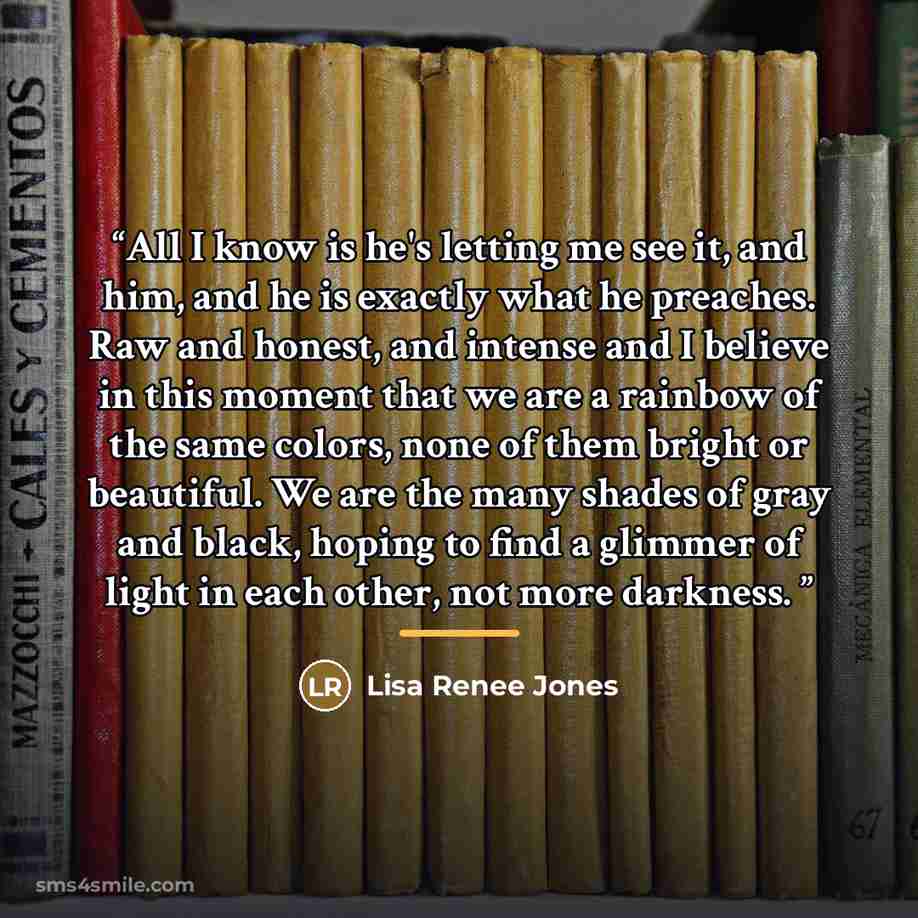 “All I know is he's letting me see it, and him, and he is exactly what he preaches. Raw and honest, and intense and I believe in this moment that we are a rainbow of the same colors, none of them bright or beautiful. We are the many shades of gray and black, hoping to find a glimmer of light in…” quote by Lisa Renee Jones