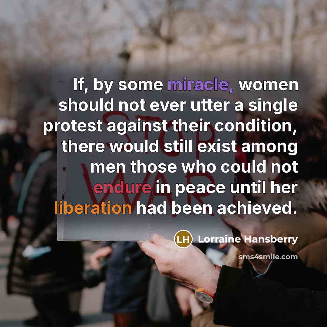 “If, by some miracle, women should not ever utter a single protest against their condition, there would still exist among men those who could not endure in peace until her liberation had been achieved.” quote by Lorraine Hansberry