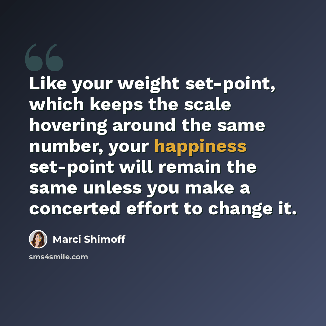“Like your weight set-point, which keeps the scale hovering around the same number, your happiness set-point will remain the same unless you make a concerted effort to change it.” quote by Marci Shimoff