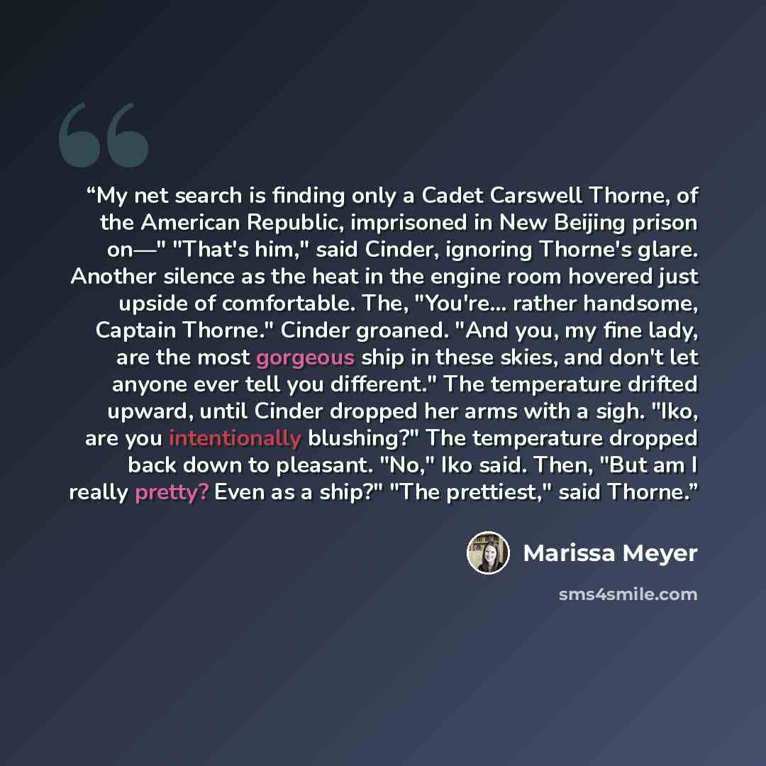 “My net search is finding only a Cadet Carswell Thorne, of the American Republic, imprisoned in New Beijing prison on—" "That's him," said Cinder, ignoring Thorne's glare. Another silence as the heat in the engine room hovered just upside of comfortable. The, "You're... rather handsome, Captain…” quote by Marissa Meyer