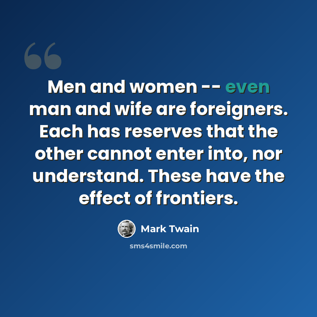 “Men and women -- even man and wife are foreigners. Each has reserves that the other cannot enter into, nor understand. These have the effect of frontiers.” quote by Mark Twain